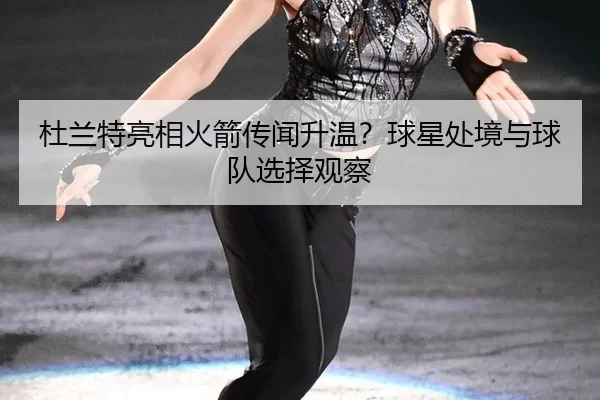 杜兰特亮相火箭传闻升温？球星处境与球队选择观察